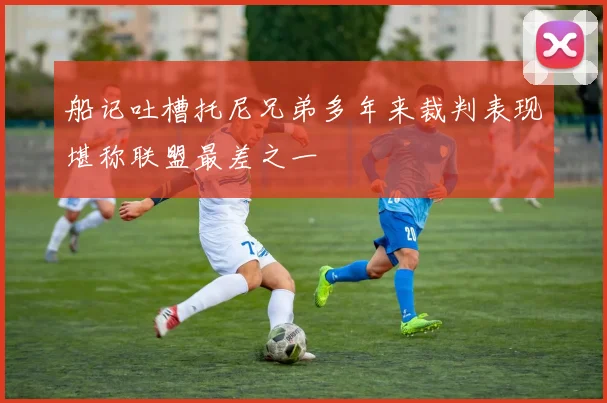 船记吐槽托尼兄弟多年来裁判表现堪称联盟最差之一