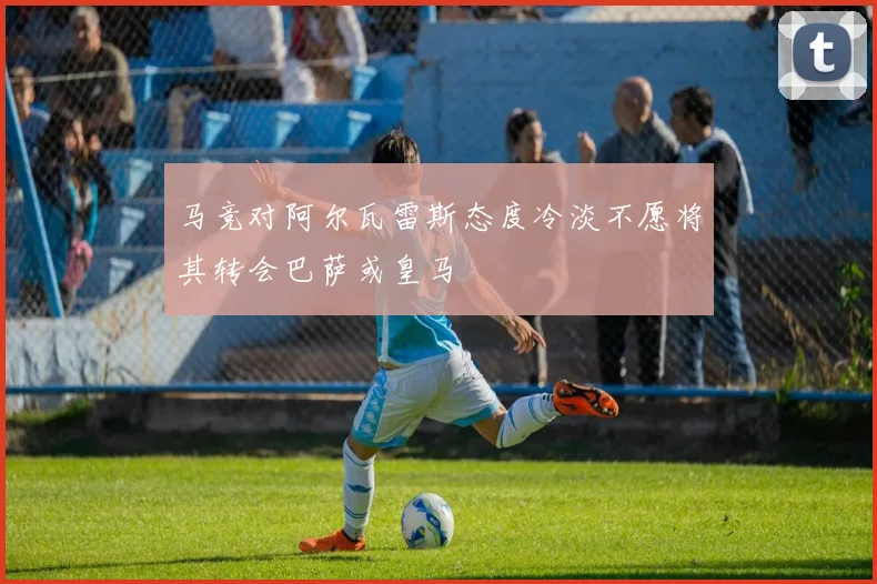 马竞对阿尔瓦雷斯态度冷淡不愿将其转会巴萨或皇马