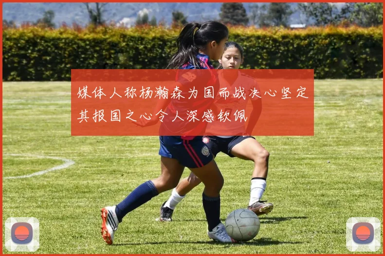 媒体人称杨瀚森为国而战决心坚定其报国之心令人深感钦佩