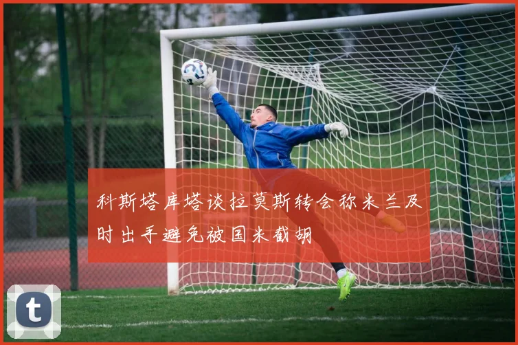 科斯塔库塔谈拉莫斯转会称米兰及时出手避免被国米截胡