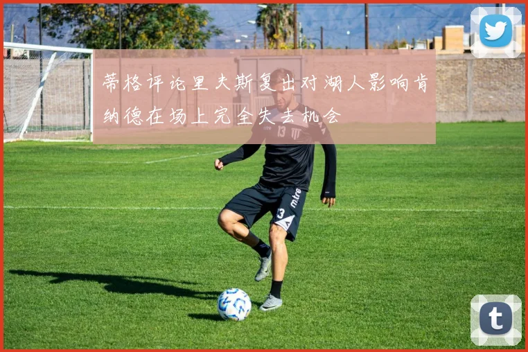 蒂格评论里夫斯复出对湖人影响肯纳德在场上完全失去机会
