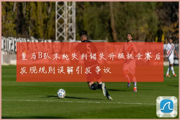 皇马B队末轮失利错失升级机会赛后发现规则误解引发争议