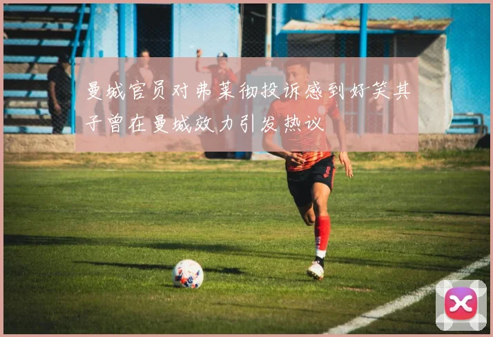 曼城官员对弗莱彻投诉感到好笑其子曾在曼城效力引发热议