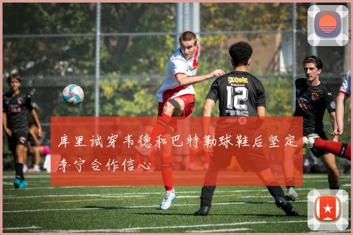 库里试穿韦德和巴特勒球鞋后坚定李宁合作信心