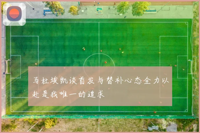 马杜埃凯谈首发与替补心态全力以赴是我唯一的追求