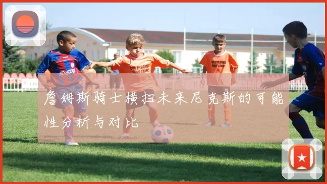 詹姆斯骑士横扫未来尼克斯的可能性分析与对比
