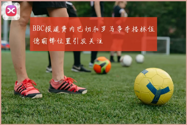 BBC报道费内巴切和罗马争夺格林伍德前锋位置引发关注