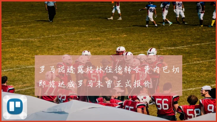 罗马诺透露格林伍德转会费内巴切即将达成罗马未曾正式报价