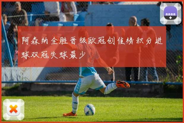 阿森纳全胜晋级欧冠创佳绩积分进球双冠失球最少
