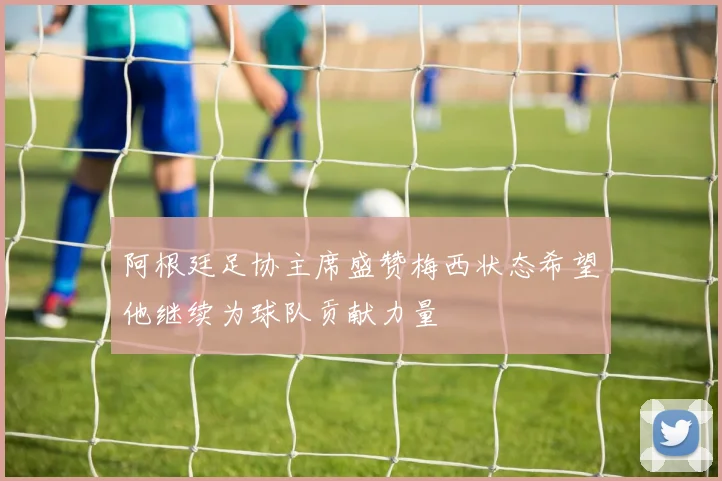 阿根廷足协主席盛赞梅西状态希望他继续为球队贡献力量
