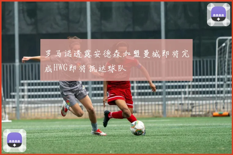 罗马诺透露安德森加盟曼城即将完成HWG即将抵达球队